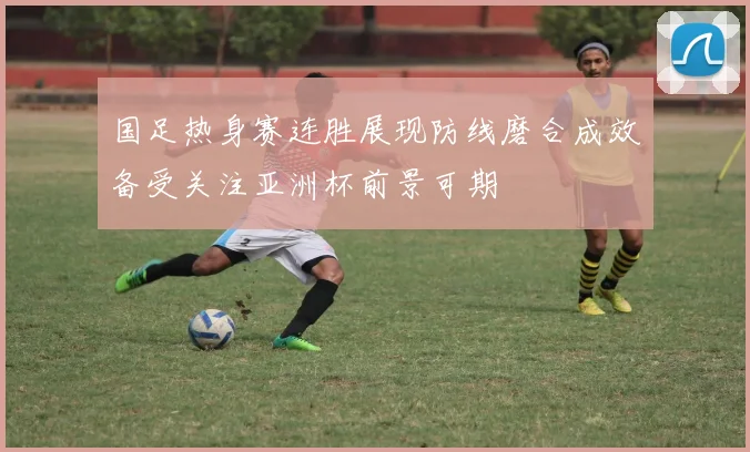 国足热身赛连胜展现防线磨合成效备受关注亚洲杯前景可期