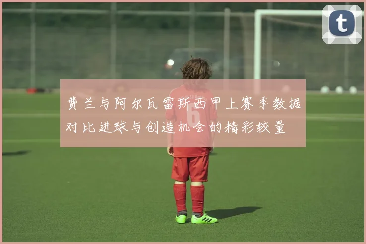 费兰与阿尔瓦雷斯西甲上赛季数据对比进球与创造机会的精彩较量
