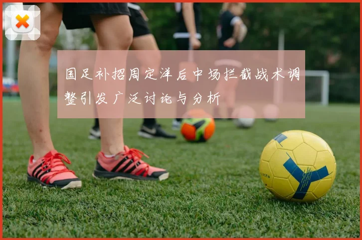 国足补招周定洋后中场拦截战术调整引发广泛讨论与分析