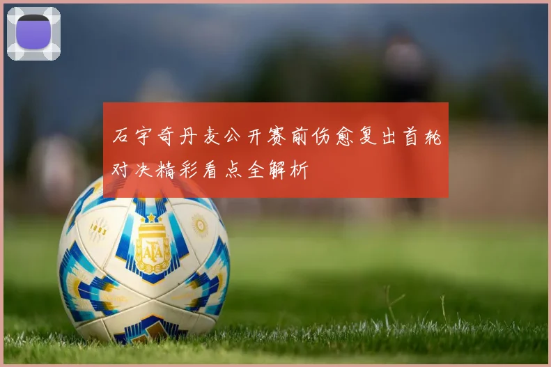 石宇奇丹麦公开赛前伤愈复出首轮对决精彩看点全解析