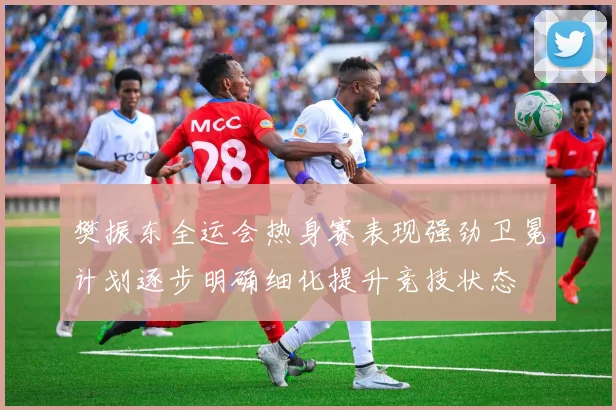 樊振东全运会热身赛表现强劲卫冕计划逐步明确细化提升竞技状态