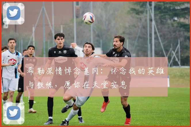 希勒深情悼念基冈：怀念我的英雄与教练，愿你在天堂安息