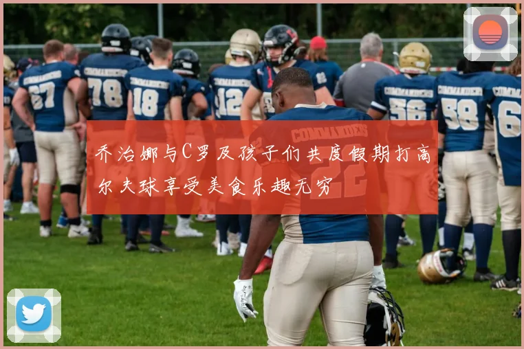 乔治娜与C罗及孩子们共度假期打高尔夫球享受美食乐趣无穷