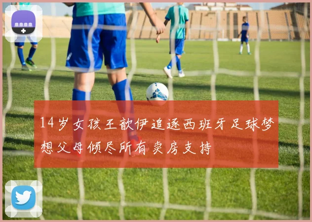 14岁女孩王歆伊追逐西班牙足球梦想父母倾尽所有卖房支持